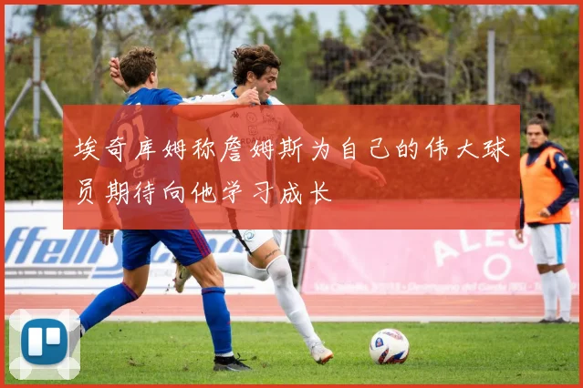 埃奇库姆称詹姆斯为自己的伟大球员期待向他学习成长