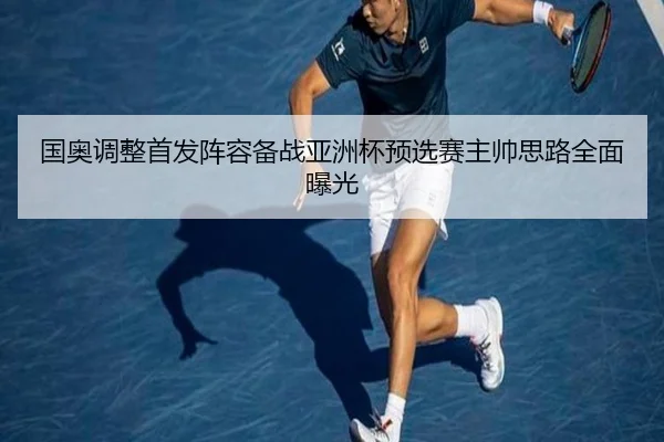 国奥调整首发阵容备战亚洲杯预选赛主帅思路全面曝光