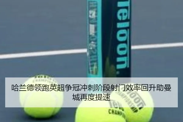 哈兰德领跑英超争冠冲刺阶段射门效率回升助曼城再度提速