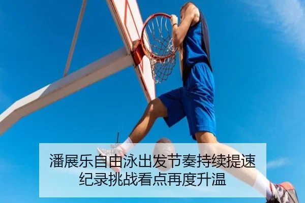 潘展乐自由泳出发节奏持续提速 纪录挑战看点再度升温